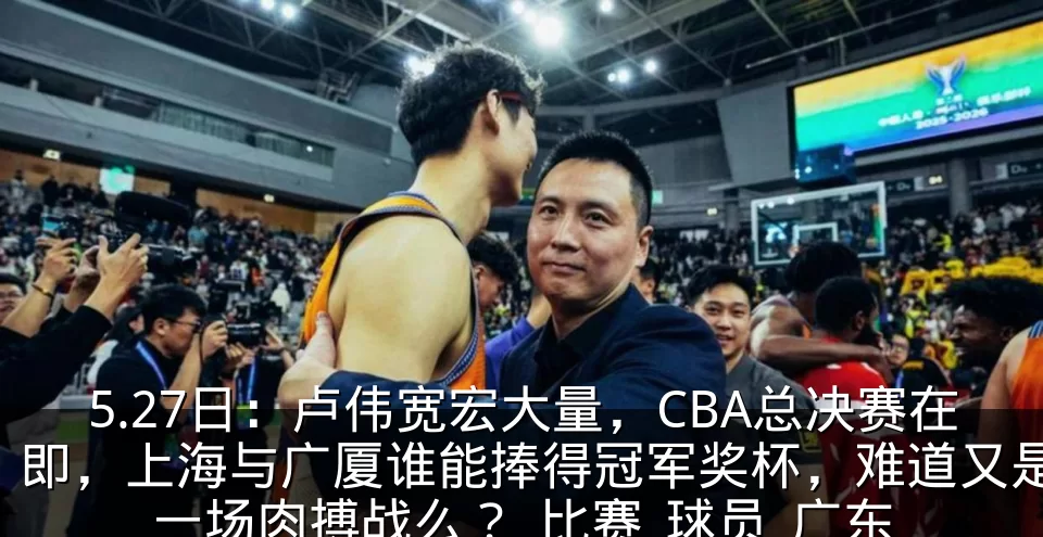 5.27日:卢伟宽宏大量,CBA总决赛在即,上海与广厦谁能捧得冠军奖杯,难道又是一场肉搏战么?_比赛_球员_广东